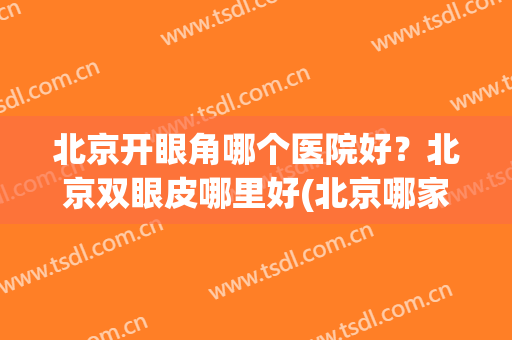 北京开眼角哪个医院好？北京双眼皮哪里好(北京哪家医院开眼角好)
