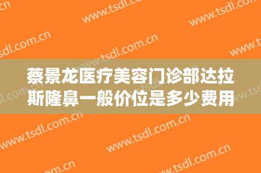 蔡景龙医疗美容门诊部达拉斯隆鼻一般价位是多少费用?有哪些优势?(蔡景龙医疗美容门诊部官网)