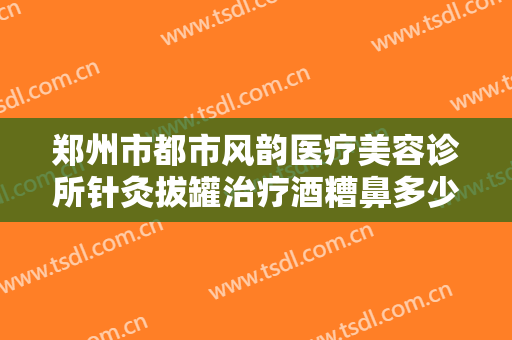 郑州市都市风韵医疗美容诊所针灸拔罐治疗酒糟鼻多少钱?有哪些优势?