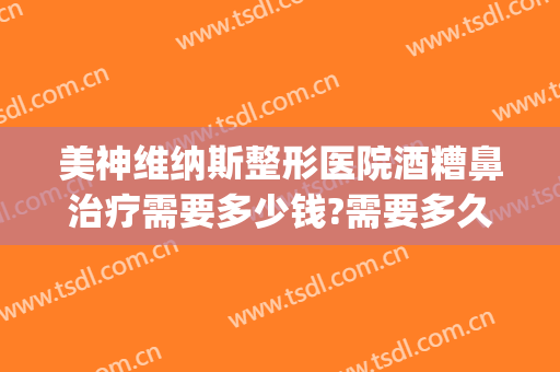 美神维纳斯整形医院酒糟鼻治疗需要多少钱?需要多久恢复?(医院治疗酒糟鼻大概多少钱)