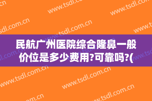 民航广州医院综合隆鼻一般价位是多少费用?可靠吗?(广州三甲医院隆鼻价格)
