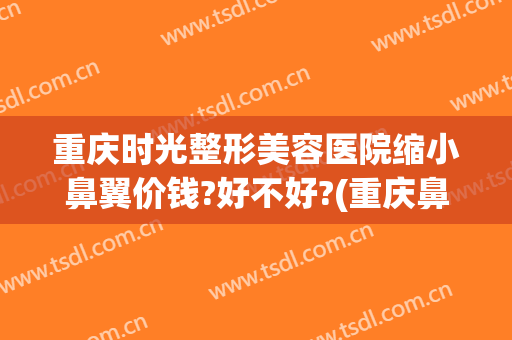 重庆时光整形美容医院缩小鼻翼价钱?好不好?(重庆鼻部整容)