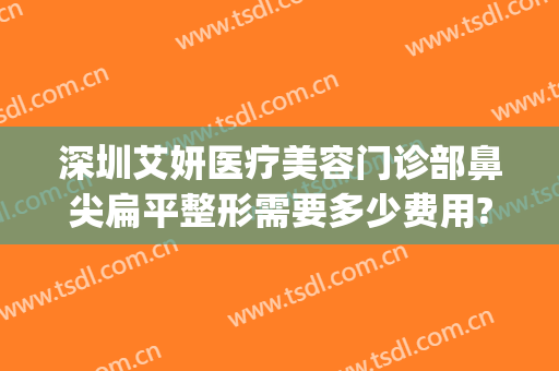 深圳艾妍医疗美容门诊部鼻尖扁平整形需要多少费用?多长时间恢复?(深圳艾妍医疗美容整形医院)