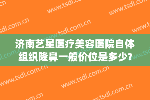 济南艺星医疗美容医院自体组织隆鼻一般价位是多少?有哪些优势?(济南艺星做双眼皮怎么样)