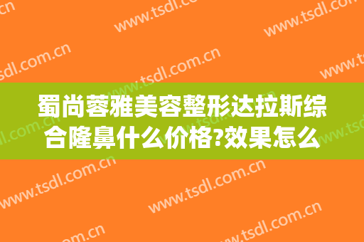 蜀尚蓉雅美容整形达拉斯综合隆鼻什么价格?效果怎么样?(成都蜀尚蓉雅整形医院)