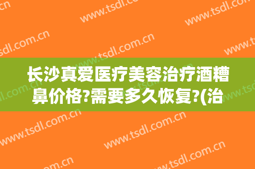 长沙真爱医疗美容治疗酒糟鼻价格?需要多久恢复?(治疗酒糟鼻一般多少钱)