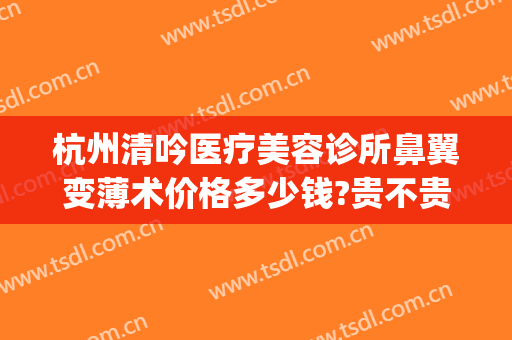 杭州清吟医疗美容诊所鼻翼变薄术价格多少钱?贵不贵?(杭州新清吟医疗美容医院)