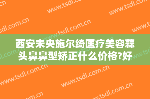西安未央施尔绮医疗美容蒜头鼻鼻型矫正什么价格?好不好?