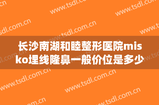 长沙南湖和睦整形医院misko埋线隆鼻一般价位是多少费用?可靠吗?(湖南长沙医美整形医院)