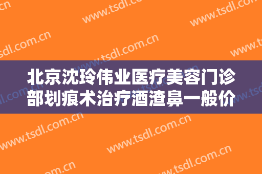 北京沈玲伟业医疗美容门诊部划痕术治疗酒渣鼻一般价位是多少费用?可靠吗?