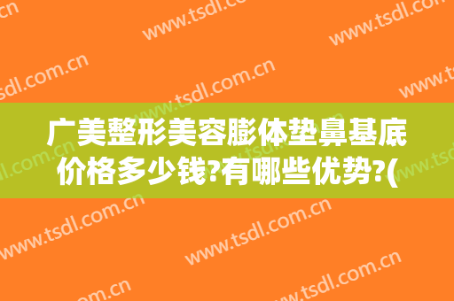 广美整形美容膨体垫鼻基底价格多少钱?有哪些优势?(膨体隆鼻一般价位多少)