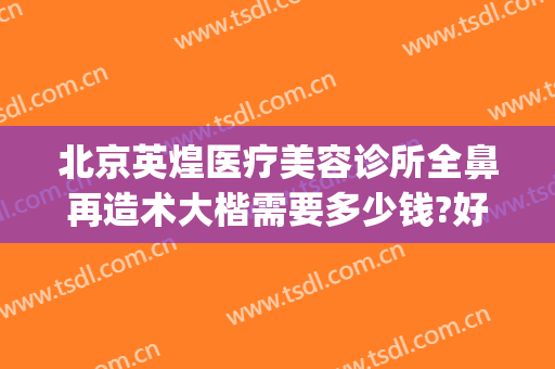 北京英煌医疗美容诊所全鼻再造术大楷需要多少钱?好不好?(北京英煌整形医院地址)