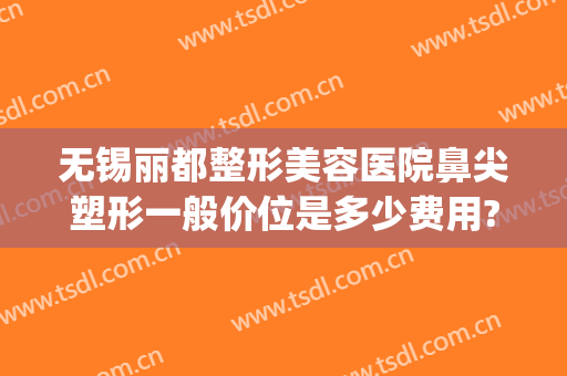 无锡丽都整形美容医院鼻尖塑形一般价位是多少费用?靠谱吗?(无锡丽都整形医院整形医生有哪些)