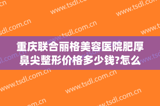 重庆联合丽格美容医院肥厚鼻尖整形价格多少钱?怎么样?(重庆市整容整形医院)