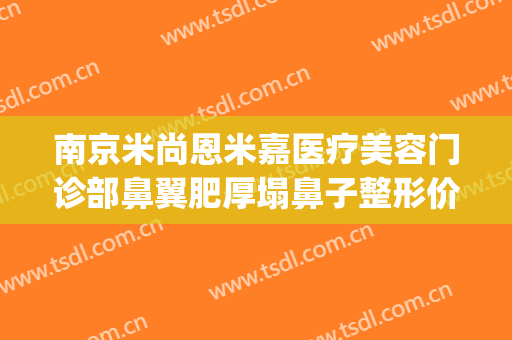 南京米尚恩米嘉医疗美容门诊部鼻翼肥厚塌鼻子整形价格?怎么样?(南京米恩尚整容医院)