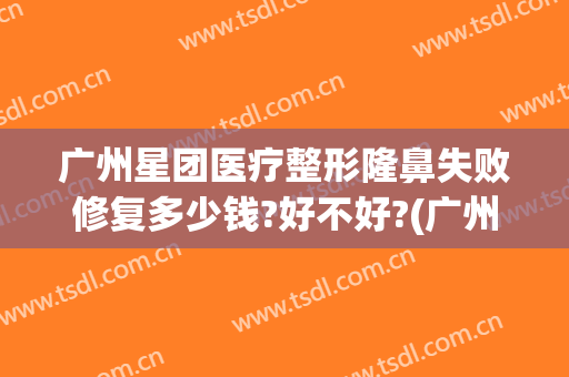 广州星团医疗整形隆鼻失败修复多少钱?好不好?(广州星团医美整形医院效果好吗)