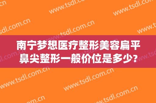 南宁梦想医疗整形美容扁平鼻尖整形一般价位是多少?怎么样?(南宁整形医院隆鼻多少钱)