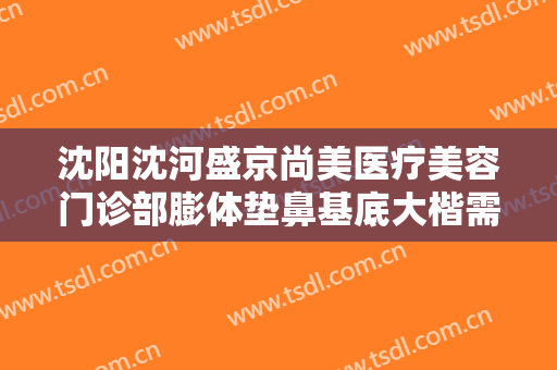 沈阳沈河盛京尚美医疗美容门诊部膨体垫鼻基底大楷需要多少费用?多长时间恢复?