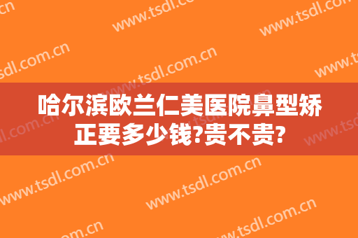 哈尔滨欧兰仁美医院鼻型矫正要多少钱?贵不贵?