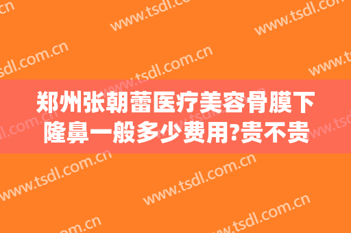 郑州张朝蕾医疗美容骨膜下隆鼻一般多少费用?贵不贵?(郑州张朝蕾修复双眼皮怎么样)