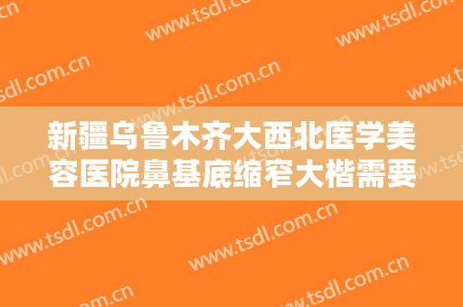 新疆乌鲁木齐大西北医学美容医院鼻基底缩窄大楷需要多少费用?效果怎么样?