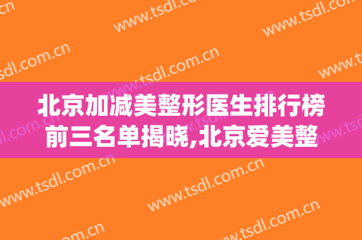 北京加减美整形医生排行榜前三名单揭晓,北京爱美整形医院(北京整形专家排名)