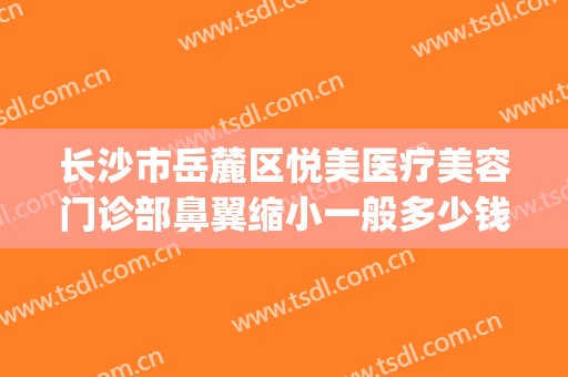 长沙市岳麓区悦美医疗美容门诊部鼻翼缩小一般多少钱?可靠吗?(长沙做鼻翼缩小)