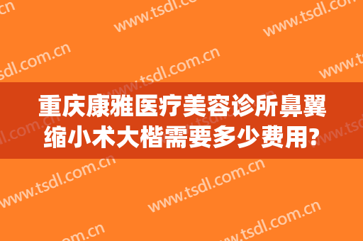 重庆康雅医疗美容诊所鼻翼缩小术大楷需要多少费用?效果怎么样?(重庆康雅整形)