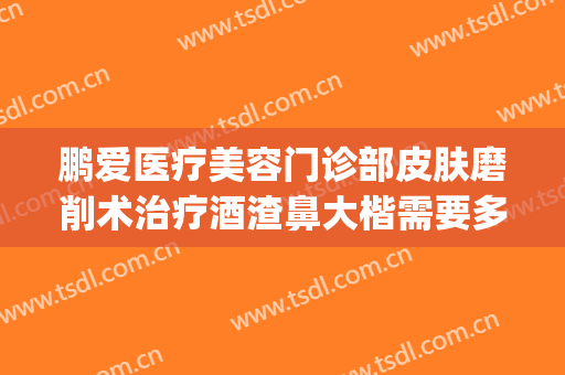 鹏爱医疗美容门诊部皮肤磨削术治疗酒渣鼻大楷需要多少钱?靠谱吗?(激光治酒糟鼻要多少钱)