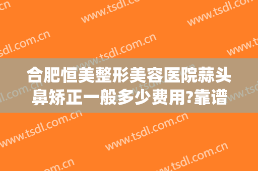 合肥恒美整形美容医院蒜头鼻矫正一般多少费用?靠谱吗?(合肥恒美医疗美容整形医院)
