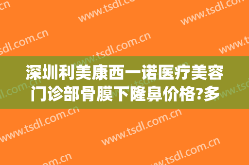 深圳利美康西一诺医疗美容门诊部骨膜下隆鼻价格?多长时间恢复?(深圳西诺医疗美容医院)
