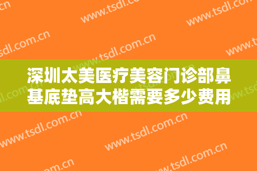 深圳太美医疗美容门诊部鼻基底垫高大楷需要多少费用?需要多久恢复?