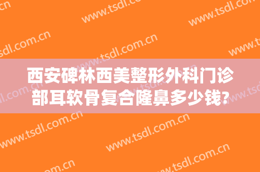 西安碑林西美整形外科门诊部耳软骨复合隆鼻多少钱?有哪些优势?(西安哪家医院隆鼻好)