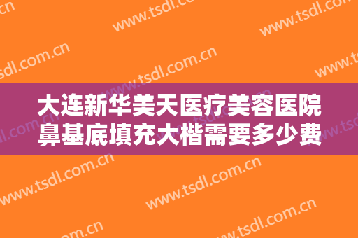 大连新华美天医疗美容医院鼻基底填充大楷需要多少费用?有哪些优势?