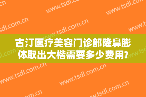 古汀医疗美容门诊部隆鼻膨体取出大楷需要多少费用?贵不贵?