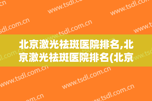 北京激光祛斑医院排名,北京激光祛斑医院排名(北京哪个医院做激光祛斑比较好)
