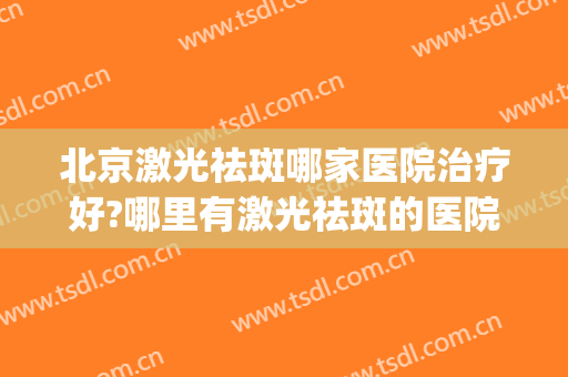 北京激光祛斑哪家医院治疗好?哪里有激光祛斑的医院(北京做激光祛斑的医院)