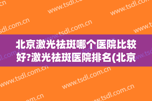 北京激光祛斑哪个医院比较好?激光祛斑医院排名(北京哪个医院做激光祛斑比较好)