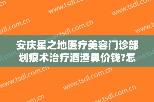 安庆星之地医疗美容门诊部划痕术治疗酒渣鼻价钱?怎么样?