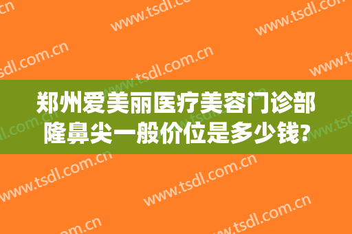郑州爱美丽医疗美容门诊部隆鼻尖一般价位是多少钱?怎么样?(郑州爱美丽医疗美容医院)