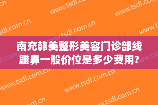 南充韩美整形美容门诊部线雕鼻一般价位是多少费用?有哪些优势?(四川南充韩美整形医院)