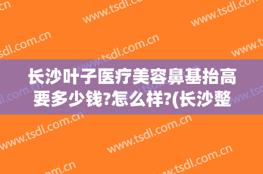 长沙叶子医疗美容鼻基抬高要多少钱?怎么样?(长沙整容医院哪家鼻子做的好)
