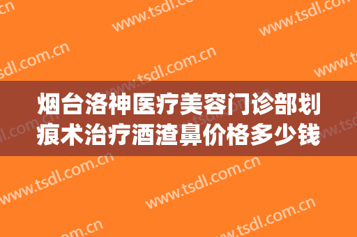 烟台洛神医疗美容门诊部划痕术治疗酒渣鼻价格多少钱?效果怎么样?(烟台洛神医疗美容医院正规吗)
