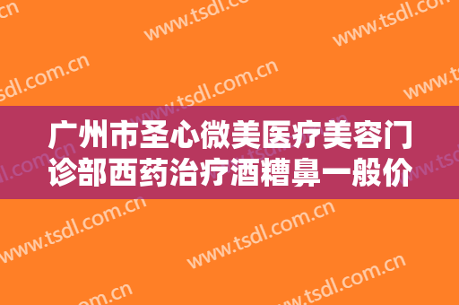 广州市圣心微美医疗美容门诊部西药治疗酒糟鼻一般价位是多少钱?怎么样?