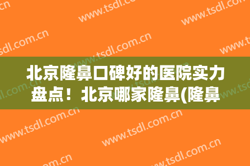 北京隆鼻口碑好的医院实力盘点！北京哪家隆鼻(隆鼻北京哪家医院好呀)