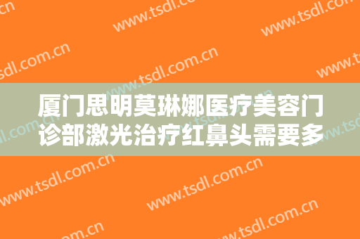厦门思明莫琳娜医疗美容门诊部激光治疗红鼻头需要多少费用?可靠吗?