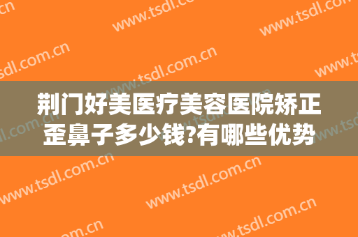荆门好美医疗美容医院矫正歪鼻子多少钱?有哪些优势?(荆州好的鼻部整形医院)