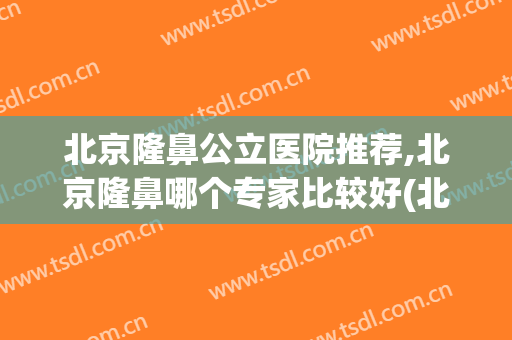 北京隆鼻公立医院推荐,北京隆鼻哪个专家比较好(北京隆鼻医生排行榜)