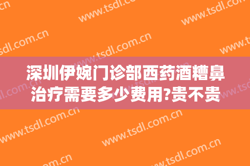 深圳伊婉门诊部西药酒糟鼻治疗需要多少费用?贵不贵?(深圳哪家医院治酒糟鼻好)