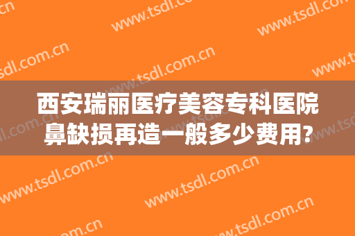 西安瑞丽医疗美容专科医院鼻缺损再造一般多少费用?怎么样?(西安瑞丽整形医院)